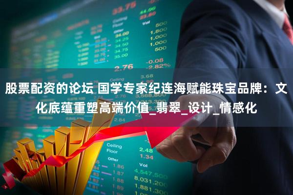 股票配资的论坛 国学专家纪连海赋能珠宝品牌：文化底蕴重塑高端价值_翡翠_设计_情感化
