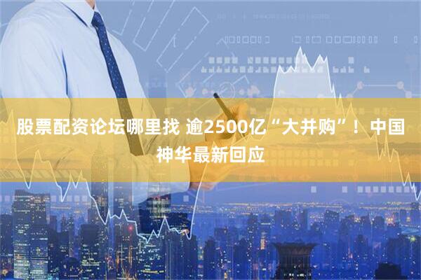 股票配资论坛哪里找 逾2500亿“大并购”！中国神华最新回应