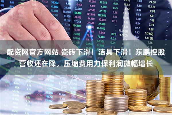 配资网官方网站 瓷砖下滑！洁具下滑！东鹏控股营收还在降，压缩费用力保利润微幅增长