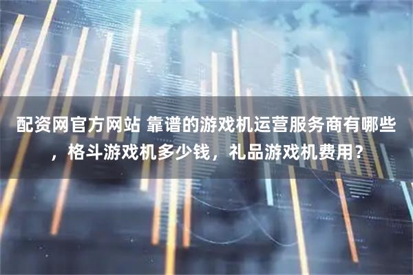 配资网官方网站 靠谱的游戏机运营服务商有哪些，格斗游戏机多少钱，礼品游戏机费用？