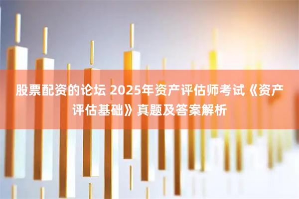 股票配资的论坛 2025年资产评估师考试《资产评估基础》真题及答案解析
