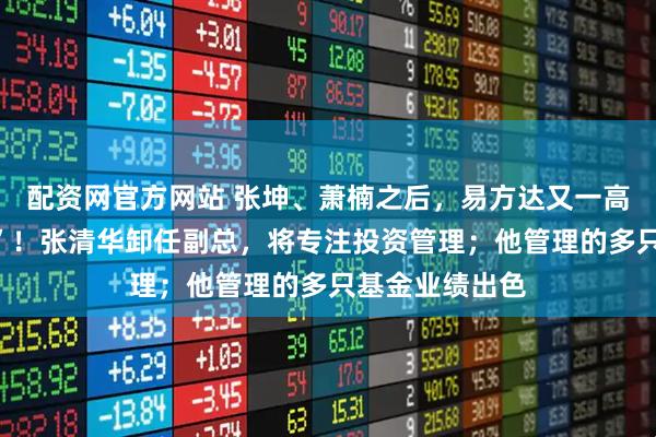 配资网官方网站 张坤、萧楠之后，易方达又一高管“弃官从投”！张清华卸任副总，将专注投资管理；他管理的多只基金业绩出色