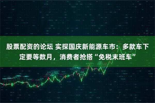 股票配资的论坛 实探国庆新能源车市：多款车下定要等数月，消费者抢搭“免税末班车”