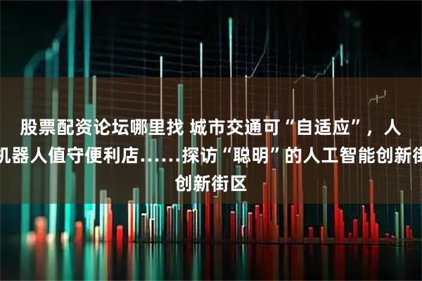 股票配资论坛哪里找 城市交通可“自适应”，人形机器人值守便利店……探访“聪明”的人工智能创新街区