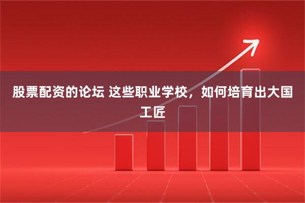 股票配资的论坛 这些职业学校，如何培育出大国工匠