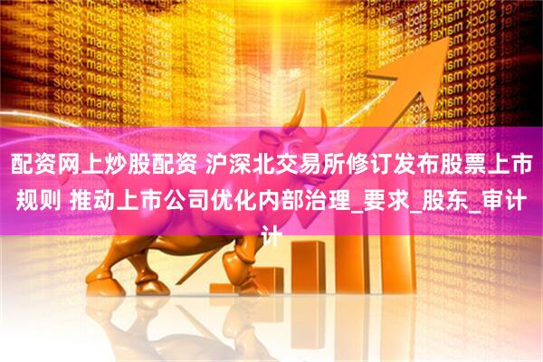 配资网上炒股配资 沪深北交易所修订发布股票上市规则 推动上市公司优化内部治理_要求_股东_审计