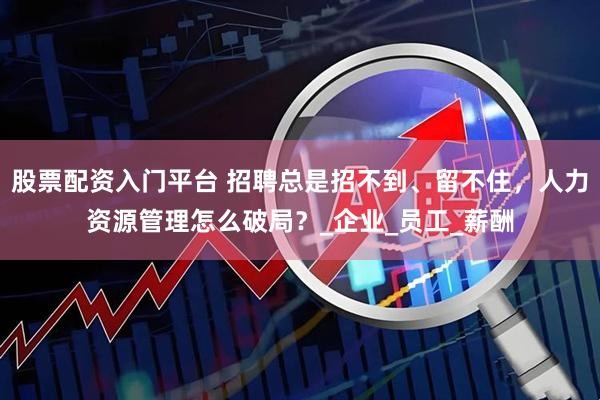 股票配资入门平台 招聘总是招不到、留不住，人力资源管理怎么破局？_企业_员工_薪酬