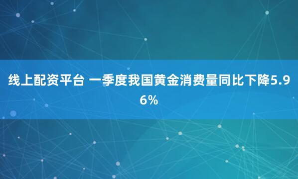线上配资平台 一季度我国黄金消费量同比下降5.96%