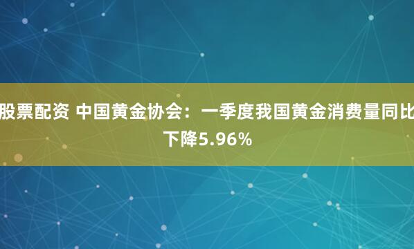 股票配资 中国黄金协会：一季度我国黄金消费量同比下降5.96%