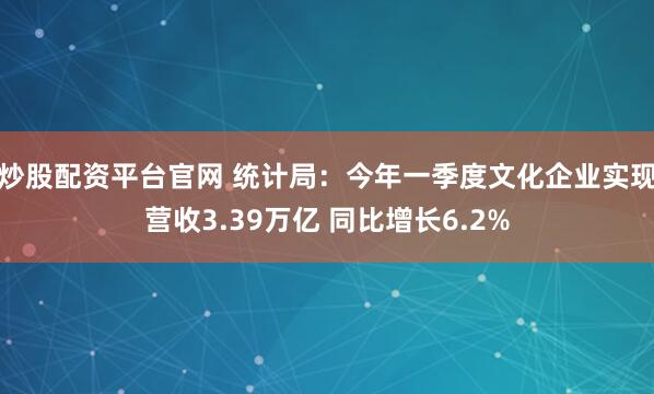 炒股配资平台官网 统计局：今年一季度文化企业实现营收3.39万亿 同比增长6.2%