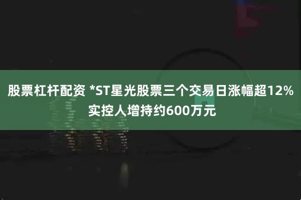 股票杠杆配资 *ST星光股票三个交易日涨幅超12% 实控人增持约600万元