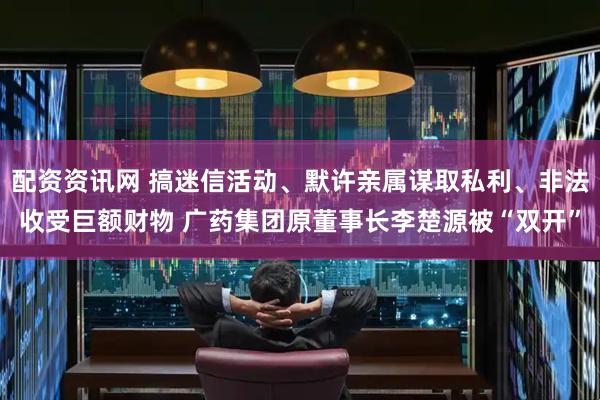 配资资讯网 搞迷信活动、默许亲属谋取私利、非法收受巨额财物 广药集团原董事长李楚源被“双开”