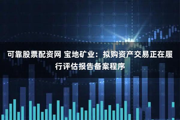 可靠股票配资网 宝地矿业：拟购资产交易正在履行评估报告备案程序