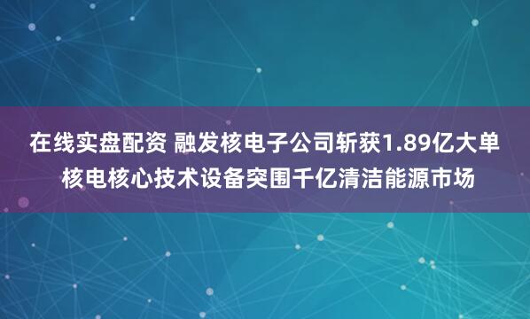 在线实盘配资 融发核电子公司斩获1.89亿大单 核电核心技术设备突围千亿清洁能源市场