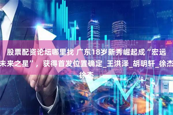 股票配资论坛哪里找 广东18岁新秀崛起成“宏远未来之星”，获得首发位置确定_王洪泽_胡明轩_徐杰